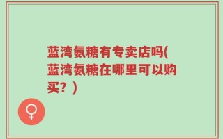 蓝湾氨糖有专卖店吗(蓝湾氨糖在哪里可以购买？)