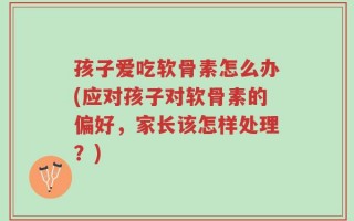 孩子爱吃软骨素怎么办(应对孩子对软骨素的偏好，家长该怎样处理？)