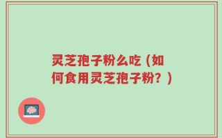 灵芝孢子粉么吃 (如何食用灵芝孢子粉？)
