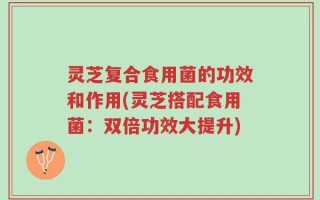 灵芝复合食用菌的功效和作用(灵芝搭配食用菌：双倍功效大提升)