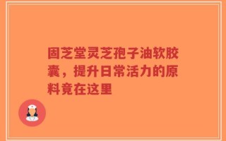 固芝堂灵芝孢子油软胶囊，提升日常活力的原料竟在这里