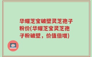 华耀芝宝破壁灵芝孢子粉价(华耀芝宝灵芝孢子粉破壁，价值倍增)