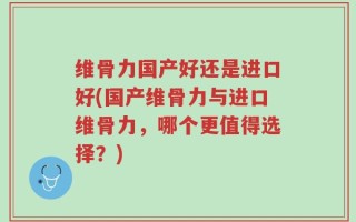 维骨力国产好还是进口好(国产维骨力与进口维骨力，哪个更值得选择？)