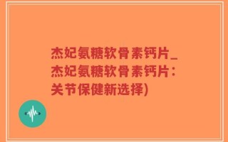 杰妃氨糖软骨素钙片_杰妃氨糖软骨素钙片：关节保健新选择)