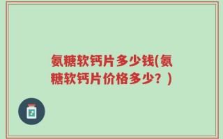 氨糖软钙片多少钱(氨糖软钙片价格多少？)