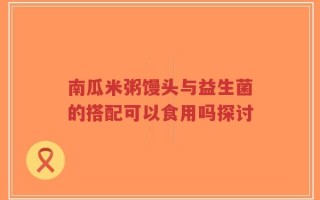 南瓜米粥馒头与益生菌的搭配可以食用吗探讨