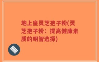 地上皇灵芝孢子粉(灵芝孢子粉：提高健康素质的明智选择)