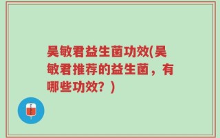 吴敏君益生菌功效(吴敏君推荐的益生菌，有哪些功效？)