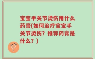 宝宝手关节烫伤用什么药膏(如何治疗宝宝手关节烫伤？推荐药膏是什么？)