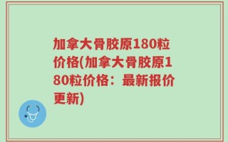 加拿大骨胶原180粒价格(加拿大骨胶原180粒价格：最新报价更新)