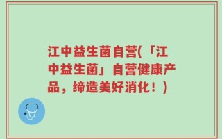 江中益生菌自营(「江中益生菌」自营健康产品，缔造美好消化！)