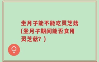 坐月子能不能吃灵芝菇(坐月子期间能否食用灵芝菇？)