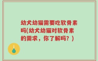 幼犬幼猫需要吃软骨素吗(幼犬幼猫对软骨素的需求，你了解吗？)