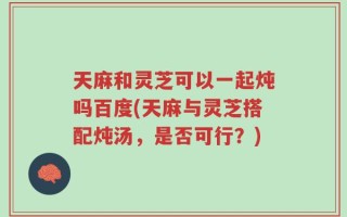 天麻和灵芝可以一起炖吗百度(天麻与灵芝搭配炖汤，是否可行？)