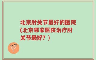 北京肘关节最好的医院(北京哪家医院治疗肘关节最好？)