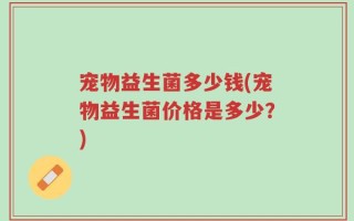 宠物益生菌多少钱(宠物益生菌价格是多少？)