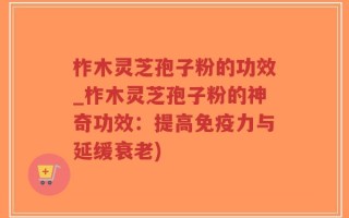 柞木灵芝孢子粉的功效_柞木灵芝孢子粉的神奇功效：提高免疫力与延缓衰老)