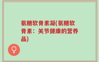 氨糖软骨素凝(氨糖软骨素：关节健康的营养品)
