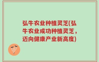 弘牛农业种植灵芝(弘牛农业成功种植灵芝，迈向健康产业新高度)