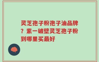 灵芝孢子粉孢子油品牌？紫一破壁灵芝孢子粉到哪里买最好