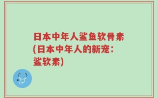 日本中年人鲨鱼软骨素(日本中年人的新宠：鲨软素)