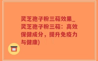 灵芝孢子粉三萜效果_灵芝孢子粉三萜：高效保健成分，提升免疫力与健康)