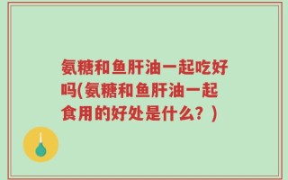 氨糖和鱼肝油一起吃好吗(氨糖和鱼肝油一起食用的好处是什么？)