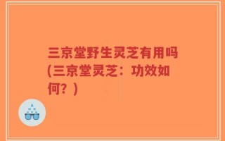 三京堂野生灵芝有用吗(三京堂灵芝：功效如何？)