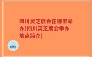四川灵芝展会在哪里举办(四川灵芝展会举办地点简介)
