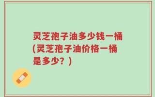 灵芝孢子油多少钱一桶(灵芝孢子油价格一桶是多少？)