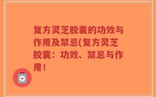 复方灵芝胶囊的功效与作用及禁忌(复方灵芝胶囊：功效、禁忌与作用！