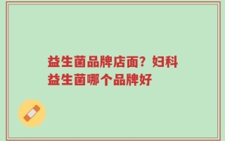 益生菌品牌店面？妇科益生菌哪个品牌好
