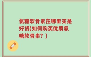 氨糖软骨素在哪里买是好货(如何购买优质氨糖软骨素？)