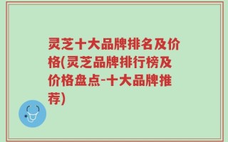 灵芝十大品牌排名及价格(灵芝品牌排行榜及价格盘点-十大品牌推荐)