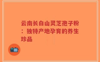 云南长白山灵芝孢子粉：独特产地孕育的养生珍品