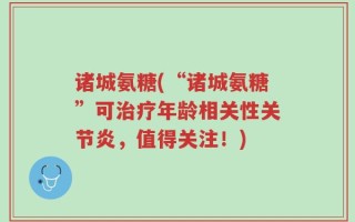 诸城氨糖(“诸城氨糖”可治疗年龄相关性关节炎，值得关注！)