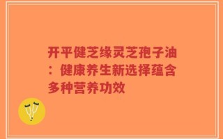 开平健芝缘灵芝孢子油：健康养生新选择蕴含多种营养功效