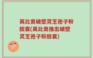 英比奥破壁灵芝孢子粉胶囊(英比奥推出破壁灵芝孢子粉胶囊)