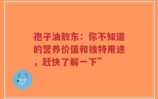 孢子油敖东：你不知道的营养价值和独特用途，赶快了解一下”