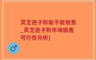 灵芝孢子粉能不能销售_灵芝孢子粉市场销售可行性分析)