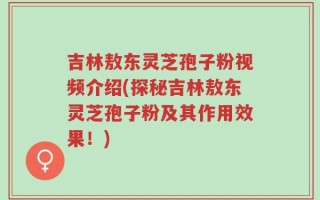 吉林敖东灵芝孢子粉视频介绍(探秘吉林敖东灵芝孢子粉及其作用效果！)