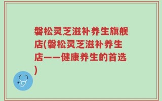 磐松灵芝滋补养生旗舰店(磐松灵芝滋补养生店——健康养生的首选)