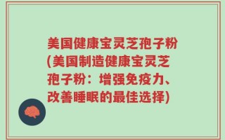 美国健康宝灵芝孢子粉(美国制造健康宝灵芝孢子粉：增强免疫力、改善睡眠的最佳选择)