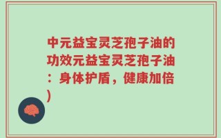 中元益宝灵芝孢子油的功效元益宝灵芝孢子油：身体护盾，健康加倍)