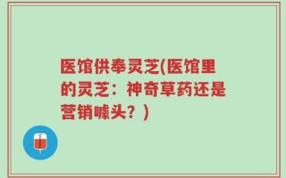 医馆供奉灵芝(医馆里的灵芝：神奇草药还是营销噱头？)