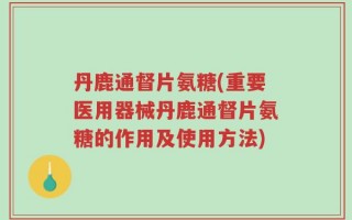 丹鹿通督片氨糖(重要医用器械丹鹿通督片氨糖的作用及使用方法)