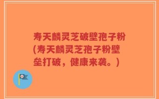 寿天麟灵芝破壁孢子粉(寿天麟灵芝孢子粉壁垒打破，健康来袭。)