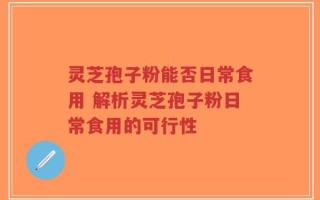 灵芝孢子粉能否日常食用 解析灵芝孢子粉日常食用的可行性