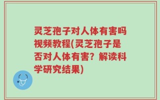 灵芝孢子对人体有害吗视频教程(灵芝孢子是否对人体有害？解读科学研究结果)