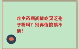 吃中药期间能吃灵芝孢子粉吗？别再傻傻搞不清！